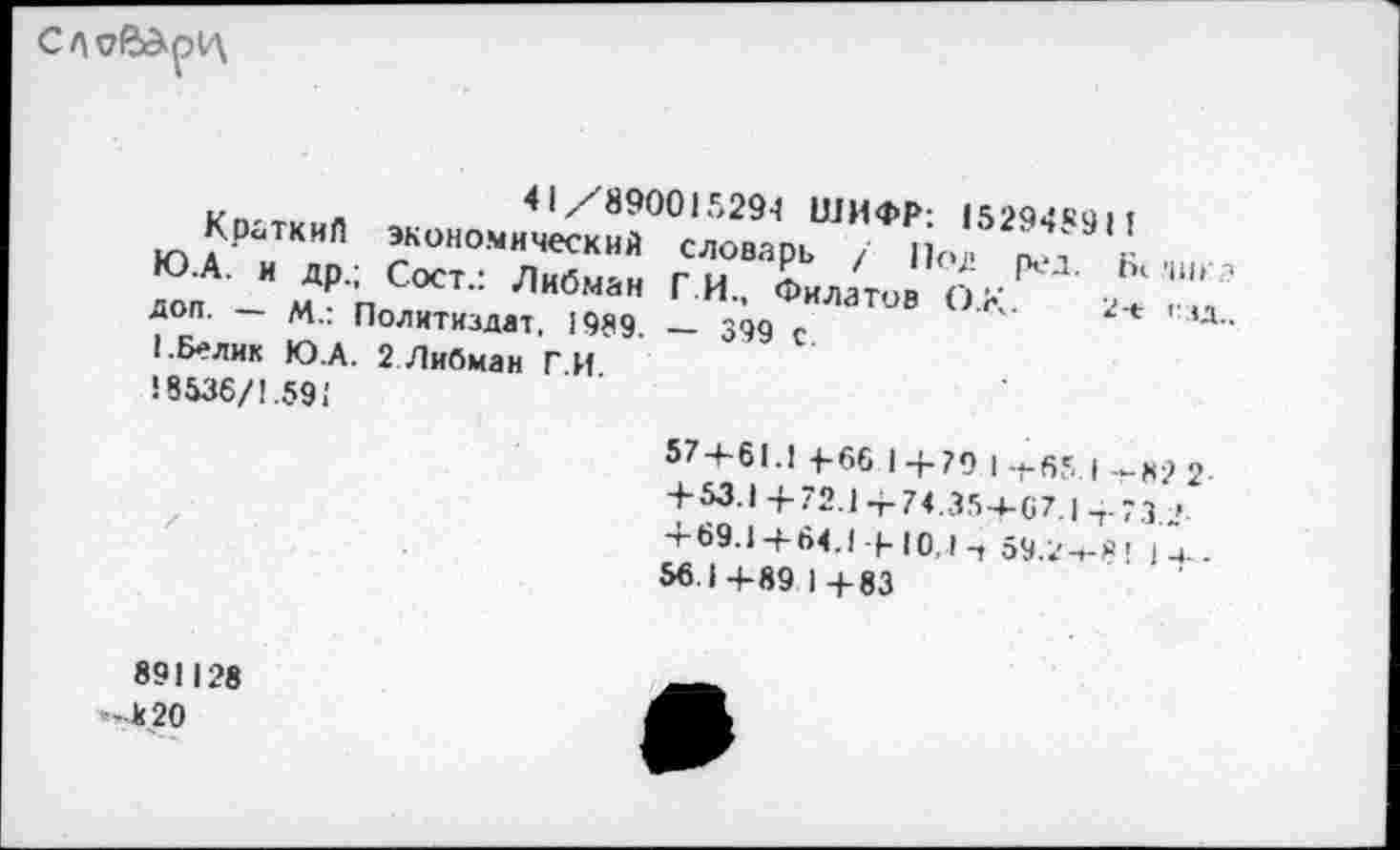 ﻿СЛ
Л	41/890015294 ШИФР- 152<Э4«ч>»
Кроткил экономический словарь / По] к
Ю А- и др.; Сост.: Либман Г.И., Филатов Ох^ .Ь‘	'
доп М.: Политиздат, 1989. — 399 с	'	2"* ' ,д-
I.Белик Ю.А. 2 Либман Г И ! 8536/1.591
574-61.1 4-66 14-79 |-|-65 | -к? 2 +53.14-72.14-74.35-4-67.14.73 ■>. 4-69.14-64. |-|- Ю. I -т 59.2-^Я' 1^.
56.1 4-89 1 4-83
891128
-к20